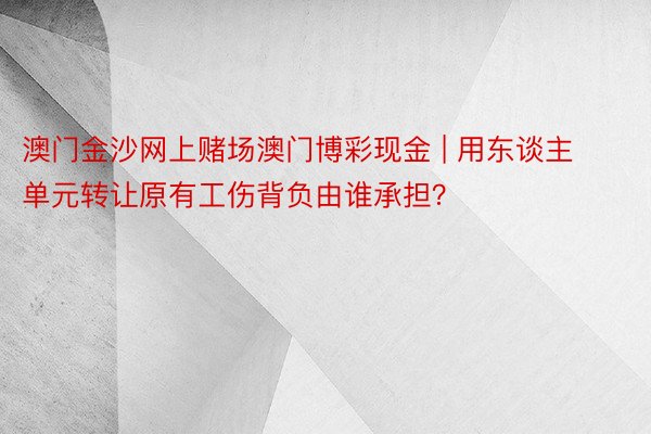 澳门金沙网上赌场澳门博彩现金 | 用东谈主单元转让原有工伤背负由谁承担？