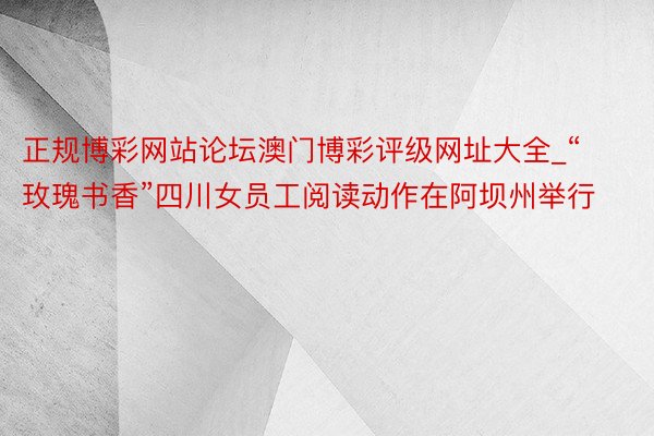 正规博彩网站论坛澳门博彩评级网址大全_“玫瑰书香”四川女员工阅读动作在阿坝州举行