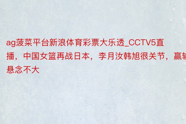 ag菠菜平台新浪体育彩票大乐透_CCTV5直播,中国女篮再战日本,李月汝韩旭很关节,赢输悬念不大